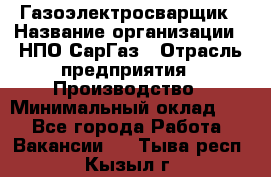 Газоэлектросварщик › Название организации ­ НПО СарГаз › Отрасль предприятия ­ Производство › Минимальный оклад ­ 1 - Все города Работа » Вакансии   . Тыва респ.,Кызыл г.